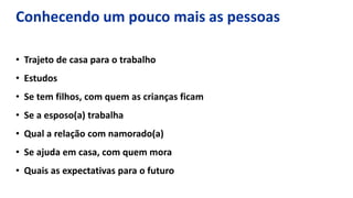 • Trajeto de casa para o trabalho
• Estudos
• Se tem filhos, com quem as crianças ficam
• Se a esposo(a) trabalha
• Qual a relação com namorado(a)
• Se ajuda em casa, com quem mora
• Quais as expectativas para o futuro
Conhecendo um pouco mais as pessoas
 