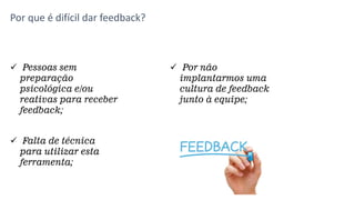 Por que é difícil dar feedback?
 Pessoas sem
preparação
psicológica e/ou
reativas para receber
feedback;
 Por não
implantarmos uma
cultura de feedback
junto à equipe;
 Falta de técnica
para utilizar esta
ferramenta;
 
