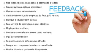 o Não exponha sua opinião sobre o acontecido a todos;
o Procure agir com calma e serenidade;
o Chame-o a uma sala reservada;
o Antes de começar, saia um pouco do foco, para relaxar;
o Explique a situação com clareza;
o Faça um link do ocorrido com seus objetivos;
o Elogie pontos positivos;
o Compare-o com ele mesmo em outro momento
o Diga que acredita nele;
o Pergunte o que ele achou da sua atitude;
o Busque seu com prometimento com a melhoria;
o Finalize dizendo o quanto ele é importante.
 