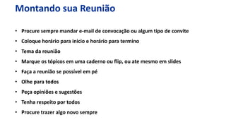 • Procure sempre mandar e-mail de convocação ou algum tipo de convite
• Coloque horário para inicio e horário para termino
• Tema da reunião
• Marque os tópicos em uma caderno ou flip, ou ate mesmo em slides
• Faça a reunião se possível em pé
• Olhe para todos
• Peça opiniões e sugestões
• Tenha respeito por todos
• Procure trazer algo novo sempre
Montando sua Reunião
 