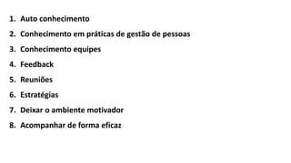 1. Auto conhecimento
2. Conhecimento em práticas de gestão de pessoas
3. Conhecimento equipes
4. Feedback
5. Reuniões
6. Estratégias
7. Deixar o ambiente motivador
8. Acompanhar de forma eficaz
 