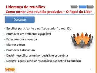  Escolher participante para “secretariar” a reunião
 Promover um ambiente agradável
 Fazer cumprir a agenda
 Manter o foco
 Promover a discussão
 Decidir- escolher a melhor decisão e escrevê-la
 Delegar- ações, atribuir responsáveis e definir calendário
Liderança de reuniões
Como tornar uma reunião produtiva – O Papel do Líder
Durante
10
 