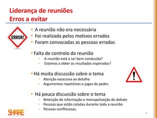 12
 A reunião não era necessária
 Foi realizada pelos motivos errados
 Foram convocadas as pessoas erradas
Falta de controlo da reunião
• A reunião está a ser bem conduzida?
• Estamos a obter os resultados esperados?
Há muita discussão sobre o tema
• Atenção excessiva ao detalhe
• Argumentos repetitivos e jogos de poder.
 Há pouca discussão sobre o tema
• Retenção de informação e monopolização do debate
• Pessoas que estão caladas durante toda a reunião
• Pessoas conflituosas.
Liderança de reuniões
Erros a evitar
 