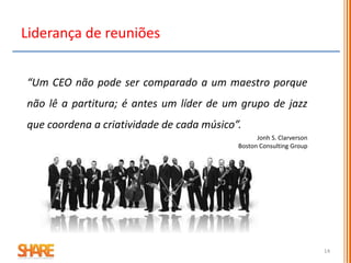 14
Liderança de reuniões
“Um CEO não pode ser comparado a um maestro porque
não lê a partitura; é antes um líder de um grupo de jazz
que coordena a criatividade de cada músico”.
Jonh S. Clarverson
Boston Consulting Group
 