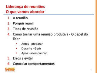 Liderança de reuniões
O que vamos abordar
1. A reunião
2. Porquê reunir
3. Tipos de reunião
4. Como tornar uma reunião produtiva - O papel do
líder
• Antes - preparar
• Durante - Gerir
• Após - acompanhar
5. Erros a evitar
6. Controlar comportamentos
2
 
