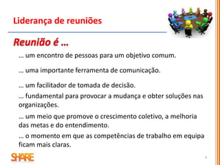 4
Liderança de reuniões
… um encontro de pessoas para um objetivo comum.
… uma importante ferramenta de comunicação.
… um facilitador de tomada de decisão.
… fundamental para provocar a mudança e obter soluções nas
organizações.
… um meio que promove o crescimento coletivo, a melhoria
das metas e do entendimento.
… o momento em que as competências de trabalho em equipa
ficam mais claras.
 