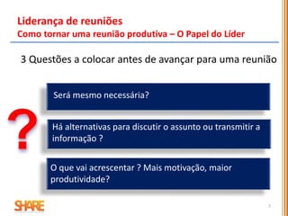 Liderança de reuniões
Como tornar uma reunião produtiva – O Papel do Líder
3 Questões a colocar antes de avançar para uma reunião
Será mesmo necessária?
O que vai acrescentar ? Mais motivação, maior
produtividade?
Há alternativas para discutir o assunto ou transmitir a
informação ?
7
 