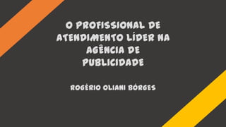 O PROFISSIONAL DE
ATENDIMENTO LÍDER NA
AGÊNCIA DE
PUBLICIDADE
ROGÉRIO OLIANI BÓRGES
 