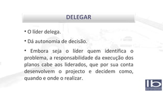 O líder delega. Dá autonomia de decisão. Embora seja o líder quem identifica o problema, a responsabilidade da execução dos planos cabe aos liderados, que por sua conta desenvolvem o projecto e decidem como, quando e onde o realizar. 