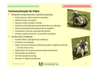 A IMPORTÂNCIA DO TEMA LIDERANÇALiderança e Comportamento Organizacional
Contextualização do Vídeo
• Mudando comportamento e opinião de pessoas
– Inspira pessoas, ideias projetos e situações;
– Referencia para sua equipe;
– Aponta a melhor direção e sentido;
– Auxilia na caminhada permanentemente dos seus liderados;
– Participa ativamente do planejamento do trabalho;
– Acompanha e controla a execução das tarefas;
– Orienta, quando necessário e compartilha resultados.
• Conduzindo a mudanças
– Grandes líderes, são agentes de mudanças;
– Conduzem as mudanças;
– Segue o fluxo da mudança conduzindo equipes e negócios ajustando
as metas nesse rumo;
– Desenvolvem um processo de construção da confiança;
– Manutenção da resiliência;
– Formam equipes de aliança;
– Resolvem e negociam problemas.
23/07/2013 21:57:24 10
 