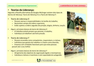 A IMPORTÂNCIA DO TEMA LIDERANÇALiderança e Comportamento Organizacional
• Teorias da Liderança:
Segundo a filosofia alternativas de Douglas McGregor existem dois tipos de
teorias de liderança: Teoria de liderança X e a Teoria de liderança Y.
• Teoria de Liderança X
– Pessoas aversas a responsabilidade e às tarefas do trabalho;
– Necessitam sempre de ordens superiores;
– Estão sujeitos a ordens seguidas de punição, elogios, dinheiro, coação;
• Alguns princípios básicos da teoria de Liderança X
– O indivíduo evitará,sempre que possível, o trabalho;
– Indivíduos só trabalham sob forte pressão.
• Teoria de Liderança Y
– Pessoas encaradas como competentes, responsáveis e criativas;
– Individuos que gostam de trabalhar e o fazem como diversão;
– Empresa com condições favoraveis para que estas pessoas
possam dar o seu melhor.
• Alguns princípios básicos da teoria de Liderança Y
– Atingimento dos objetivos da organização ligado a recompensas;
– Indivíduos criativos e inventivos e com capacidade de autogestão.
23/07/2013 21:57:24 11
 