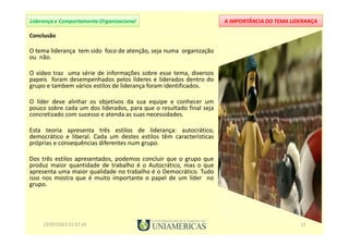 A IMPORTÂNCIA DO TEMA LIDERANÇALiderança e Comportamento Organizacional
Conclusão
O tema liderança tem sido foco de atenção, seja numa organização
ou não.
O vídeo traz uma série de informações sobre esse tema, diversos
papeis foram desempenhados pelos líderes e liderados dentro do
grupo e tambem vários estilos de liderança foram identificados.
O líder deve alinhar os objetivos da sua equipe e conhecer um
pouco sobre cada um dos liderados, para que o resultado final seja
concretizado com sucesso e atenda as suas necessidades.
Esta teoria apresenta três estilos de liderança: autocrático,
democrático e liberal. Cada um destes estilos têm características
próprias e consequências diferentes num grupo.
Dos três estilos apresentados, podemos concluir que o grupo que
produz maior quantidade de trabalho é o Autocrático, mas o que
apresenta uma maior qualidade no trabalho é o Democrático. Tudo
isso nos mostra que é muito importante o papel de um líder no
grupo.
23/07/2013 21:57:24 12
 