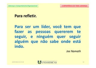A IMPORTÂNCIA DO TEMA LIDERANÇALiderança e Comportamento Organizacional
Para refletir.
Para ser um líder, você tem que
fazer as pessoas quererem te
seguir, e ninguém quer seguir
alguém que não sabe onde está
indo.
Joe Namath
Para refletir.
Para ser um líder, você tem que
fazer as pessoas quererem te
seguir, e ninguém quer seguir
alguém que não sabe onde está
indo.
Joe Namath
23/07/2013 21:57:24 13
 