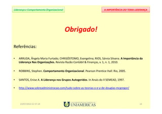 A IMPORTÂNCIA DO TEMA LIDERANÇALiderança e Comportamento Organizacional
Obrigado!
Referências:
• ARRUDA, Ângela Maria Furtado; CHRISÓSTOMO, Evangelina; RIOS, Sárvia Silvana. A Importância da
Liderança Nas Organizações. Revista Razão Contábil & Finanças, v. 1, n. 1, 2010.
• ROBBINS, Stephen. Comportamento Organizacional. Pearson Prentice Hall: Rio, 2005.
• SANTOS, Enise A. A Liderança nos Grupos Autogeridos. In Anais do II SEMEAD, 1997.
• http://www.sobreadministracao.com/tudo-sobre-as-teorias-x-e-y-de-douglas-mcgregor/
23/07/2013 21:57:24 14
 