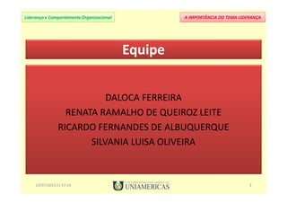 A IMPORTÂNCIA DO TEMA LIDERANÇALiderança e Comportamento Organizacional
23/07/2013 21:57:24 3
DALOCA FERREIRA
RENATA RAMALHO DE QUEIROZ LEITE
RICARDO FERNANDES DE ALBUQUERQUE
SILVANIA LUISA OLIVEIRA
Equipe
 