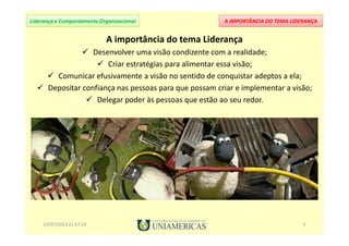 A IMPORTÂNCIA DO TEMA LIDERANÇALiderança e Comportamento Organizacional
A importância do tema Liderança
Desenvolver uma visão condizente com a realidade;
Criar estratégias para alimentar essa visão;
Comunicar efusivamente a visão no sentido de conquistar adeptos a ela;
Depositar confiança nas pessoas para que possam criar e implementar a visão;
Delegar poder às pessoas que estão ao seu redor.
23/07/2013 21:57:24 5
 