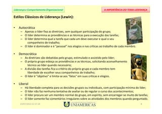 A IMPORTÂNCIA DO TEMA LIDERANÇALiderança e Comportamento Organizacional
Estilos Clássicos de Liderança (Lewin):
• Autocrática
– Apenas o líder fixa as diretrizes, sem qualquer participação do grupo;
– O líder determina as providências e as técnicas para a execução das tarefas;
– O líder determina qual a tarefa que cada um deve executar e qual o seu
companheiro de trabalho;
– O líder é dominador e é "pessoal" nos elogios e nas críticas ao trabalho de cada membro.
• Democrática
– As diretrizes são debatidas pelo grupo, estimulado e assistido pelo líder;
– O próprio grupo esboça as providências e as técnicas, solicitando aconselhamento
técnico ao líder quando necessário;
– A divisão das tarefas fica a critério do próprio grupo e cada membro tem
liberdade de escolher seus companheiros de trabalho;
– O líder é "objetivo" e limita-se aos "fatos" em suas críticas e elogios.
• Liberal
– Há liberdade completa para as decisões grupais ou individuais, com participação mínima do líder;
– O líder não faz nenhuma tentativa de avaliar ou de regular o curso dos acontecimentos;
– O líder procura ser um membro normal do grupo, em espírito, sem encarregar-se muito de tarefas;
– O líder somente faz comentários irregulares sobre as atividades dos membros quando perguntado.
23/07/2013 21:57:24 8
 