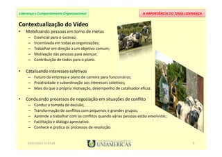 A IMPORTÂNCIA DO TEMA LIDERANÇALiderança e Comportamento Organizacional
Contextualização do Vídeo
• Mobilizando pessoas em torno de metas
– Essencial para o sucesso;
– Incentivada em todas as organizações;
– Trabalhar em direção a um objetivo comum;
– Motivação das pessoas para avançar;
– Contribuição de todos para o plano.
• Catalisando interesses coletivos
– Futuro da empresa e plano de carreira para funcionários;
– Proatividade e subordinação aos interesses coletivos;
– Mais do que a própria motivação, desempenho de catalisador eficaz.
• Conduzindo processos de negociação em situações de conflito
– Conduz a tomada de decisão;
– Transformação de conﬂitos com pequenos e grandes grupos;
– Aprende a trabalhar com os conflitos quando várias pessoas estão envolvidas;
– Facilitação e diálogo apreciativo.
– Conhece e pratica os processos de resolução.
23/07/2013 21:57:24 9
 