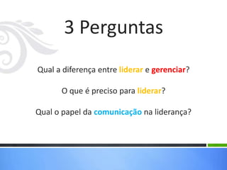 3 Perguntas
Qual a diferença entre liderar e gerenciar?
O que é preciso para liderar?
Qual o papel da comunicação na liderança?
 