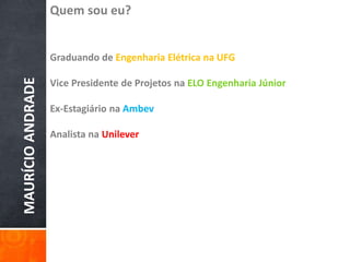 MAURÍCIOANDRADE
Quem sou eu?
Graduando de Engenharia Elétrica na UFG
Vice Presidente de Projetos na ELO Engenharia Júnior
Ex-Estagiário na Ambev
Analista na Unilever
 