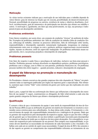 Motivação

As várias teorias existentes indicam que a motivação de um indivíduo para o trabalho depende de
vários fatores: grau de interesse na função que ele executa, possibilidades de desenvolvimento pro-
fissional, possibilidade de progresso na carreira, existência de metas e objetivos desafiantes, feed-
back, reconhecimento, grau de autonomia e de participação nas decisões que afetam seu trabalho e
outros. A motivação é, igualmente, um fator que atua positivamente, ou seja, sua presença é indis-
pensável para um desempenho satisfatório.

Problemas ambientais

Estes fatores compõem, por assim dizer, um conjunto de condições “tóxicas” do ambiente de traba-
lho. Exemplos de problemas ambientais são: falta de condições de trabalho (falta de condições físi-
cas, sobrecarga de trabalho, sistemas ou processos deficientes, falta de informação sobre tarefas,
responsabilidades e desempenho esperado); remuneração inadequada; insegurança no emprego;
relacionamento ruim com os colegas ou com a gerência; políticas organizacionais excessivamente
rígidas, injustas ou obscuras; estilo de supervisão inadequado. Os problemas ambientais atuam ne-
gativamente, isto é, sua presença prejudica o desempenho do empregado.

Problemas pessoais

Este fator diz respeito à saúde física e psicológica do indivíduo, inclusive seu bem-estar pessoal e
familiar. Problemas pessoais incluem alcoolismo ou dependência química, problemas psicológicos,
problemas com o cônjuge, com os filhos ou com parentes, problemas financeiros etc. Os problemas
pessoais também têm efeito negativo – quando presentes, reduzem o desempenho do empregado.

O papel da liderança na promoção e manutenção do
desempenho
Os Presidentes e demais executivos das grandes empresas têm sido chamados de “líderes” em prati-
camente todas as reportagens publicadas por órgãos da imprensa geral e especializada. Não obstan-
te, usaremos aqui o termo “líder” como sinônimo de gestor, por razões que são explicadas em outro
trabalho.2

Qual é, pois, o papel do líder na conformação dos fatores que influenciam o desempenho dos mem-
bros de sua equipe? A seguir, examinaremos as obrigações do líder relativamente a cada uma das
quatro grandes categorias de fatores que afetam o desempenho profissional.

Qualificação

É comum a ideia de que o treinamento da equipe é uma tarefa de responsabilidade da área de Ges-
tão de Pessoas (RH) ou que as atribuições do gerente em matéria de treinamento se resumem a reco-
mendar cursos externos para seus subordinados. As duas ideias estão erradas. O treinamento e o de-
senvolvimento da equipe são responsabilidades intransferíveis e indelegáveis do gerente. Dado que
os gerentes são responsáveis pelo desempenho da respectiva equipe, segue-se que eles têm a obriga-
ção de garantir que os funcionários de sua área tenham a qualificação necessária para desempenhar
as respectivas funções de modo que os objetivos da área sejam alcançados. Em conseqüência, os ge-
rentes são responsáveis pelo treinamento de seu pessoal. Para cumprir essa responsabilidade, os ge-
rentes devem identificar as necessidades de treinamento de cada funcionário a eles vinculado e tra-
balhar com cada um no sentido de suprir essas necessidades. O papel da área de RH é tão somente o
de dar suporte ao gerente no cumprimento das responsabilidades referentes ao treinamento de seu
 