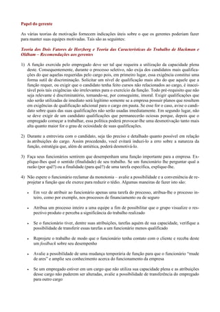 Papel do gerente

As várias teorias de motivação fornecem indicações úteis sobre o que os gerentes poderiam fazer
para manter suas equipes motivadas. Tais são as seguintes:

Teoria dos Dois Fatores de Herzberg e Teoria das Características do Trabalho de Hackman e
Oldham – Recomendações aos gerentes

1) A função exercida pelo empregado deve ser tal que requeira a utilização da capacidade plena
   deste. Consequentemente, durante o processo seletivo, não exija dos candidatos mais qualifica-
   ções do que aquelas requeridas pelo cargo pois, em primeiro lugar, essa exigência constitui uma
   forma sutil de discriminação. Solicitar um nível de qualificação mais alto do que aquele que a
   função requer, ou exigir que o candidato tenha feito cursos não relacionados ao cargo, é inacei-
   tável pois tais exigências são irrelevantes para o exercício da função. Todo pré-requisito que não
   seja relevante é discriminatório, tornando-se, por conseguinte, imoral. Exigir qualificações que
   não serão utilizadas de imediato será legítimo somente se a empresa possuir planos que resultem
   em exigências de qualificação adicional para o cargo em pauta. Se esse for o caso, avise o candi-
   dato sobre quais das suas qualificações não serão usadas imediatamente. Em segundo lugar, não
   se deve exigir de um candidato qualificações que permanecerão ociosas porque, depois que o
   empregado começar a trabalhar, essa política poderá provocar-lhe uma desmotivação tanto mais
   alta quanto maior for o grau de ociosidade de suas qualificações.

2) Durante a entrevista com o candidato, seja tão preciso e detalhado quanto possível em relação
   às atribuições do cargo. Assim procedendo, você evitará induzi-lo a erro sobre a natureza da
   função, estratégia que, além de antiética, poderá desmotivá-lo.

3) Faça seus funcionários sentirem que desempenham uma função importante para a empresa. Ex-
   plique-lhes qual o sentido (finalidade) de seu trabalho. Se um funcionário lhe perguntar qual a
   razão (por quê?) ou a finalidade (para quê?) de uma tarefa específica, explique-lhe.

4) Não espere o funcionário reclamar da monotonia – avalie a possibilidade e a conveniência de re-
   projetar a função que ele exerce para reduzir o tédio. Algumas maneiras de fazer isto são:

      Em vez de atribuir ao funcionário apenas uma tarefa do processo, atribua-lhe o processo in-
       teiro, como por exemplo, nos processos de financiamento ou de seguro

      Atribua um processo inteiro a uma equipe a fim de possibilitar que o grupo visualize o res-
       pectivo produto e perceba a significância do trabalho realizado

      Se o funcionário tiver, dentre suas atribuições, tarefas aquém de sua capacidade, verifique a
       possibilidade de transferir essas tarefas a um funcionário menos qualificado

      Reprojete o trabalho de modo que o funcionário tenha contato com o cliente e receba deste
       um feedback sobre seu desempenho

      Avalie a possibilidade de uma mudança temporária de função para que o funcionário “mude
       de ares” e amplie seu conhecimento acerca do funcionamento da empresa

      Se um empregado estiver em um cargo que não utiliza sua capacidade plena e as atribuições
       desse cargo não puderem ser alteradas, avalie a possibilidade de transferência do empregado
       para outro cargo
 