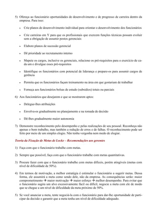 5) Ofereça ao funcionário oportunidades de desenvolvimento e de progresso de carreira dentro da
   empresa. Para isso:

      Crie planos de desenvolvimento individual para orientar o desenvolvimento dos funcionários

      Crie carreiras em Y para que os profissionais que exercem funções técnicas possam evoluir
       sem a obrigação de assumir postos gerenciais

      Elabore planos de sucessão gerencial

      Dê prioridade ao recrutamento interno

      Mapeie os cargos, inclusive os gerenciais, relacione os pré-requisitos para o exercício de ca-
       da um e divulgue esses pré-requisitos

      Identifique os funcionários com potencial de liderança e prepare-os para assumir cargos de
       gerência

      Permita que os funcionários façam treinamento na área em que gostariam de trabalhar

      Forneça aos funcionários bolsas de estudo (subsidios) totais ou parciais

6) Aos funcionários que desejarem e que se mostrarem aptos:

      Delegue-lhes atribuições

      Envolva-os gradualmente no planejamento e na tomada de decisão

      Dê-lhes gradualmente maior autonomia

7) Demonstre reconhecimento pelo desempenho e pelas realizações de seu pessoal. Reconheça não
   apenas o bom trabalho, mas também a redução de erros e de falhas. O reconhecimento pode ser
   feito por meio de um simples elogio. Não tenha vergonha nem medo de elogiar.

Teoria da Fixação de Metas de Locke – Recomendações aos gerentes

1) Faça com que o funcionário trabalhe com metas.

2) Sempre que possível, faça com que o funcionário trabalhe com metas quantitativas.

3) Procure fazer com que o funcionário trabalhe com metas difíceis, porém atingíveis (metas com
   nível de dificuldade de 50%).

4) Em termos de motivação, a melhor estratégia é estimular o funcionário a sugerir metas. Dessa
   forma, ele assumirá a meta como sendo dele, não da empresa. As consequências serão: maior
   comprometimento  maior motivação  maior esforço  melhor desempenho. Para evitar que
   o funcionário sugira um alvo excessivamente fácil ou difícil, negocie a meta com ele de modo
   que se chegue a um nível de dificuldade da meta próximo de 50%.

5) Se você anunciar a meta, tente negociá-la com o funcionário para dar-lhe oportunidade de parti-
   cipar da decisão e garantir que a meta tenha um nível de dificuldade adequado.
 