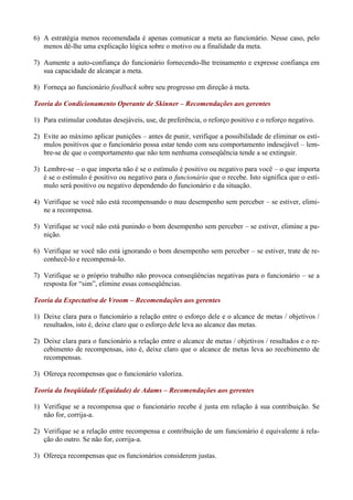 6) A estratégia menos recomendada é apenas comunicar a meta ao funcionário. Nesse caso, pelo
   menos dê-lhe uma explicação lógica sobre o motivo ou a finalidade da meta.

7) Aumente a auto-confiança do funcionário fornecendo-lhe treinamento e expresse confiança em
   sua capacidade de alcançar a meta.

8) Forneça ao funcionário feedback sobre seu progresso em direção à meta.

Teoria do Condicionamento Operante de Skinner – Recomendações aos gerentes

1) Para estimular condutas desejáveis, use, de preferência, o reforço positivo e o reforço negativo.

2) Evite ao máximo aplicar punições – antes de punir, verifique a possibilidade de eliminar os estí-
   mulos positivos que o funcionário possa estar tendo com seu comportamento indesejável – lem-
   bre-se de que o comportamento que não tem nenhuma conseqüência tende a se extinguir.

3) Lembre-se – o que importa não é se o estímulo é positivo ou negativo para você – o que importa
   é se o estímulo é positivo ou negativo para o funcionário que o recebe. Isto significa que o estí-
   mulo será positivo ou negativo dependendo do funcionário e da situação.

4) Verifique se você não está recompensando o mau desempenho sem perceber – se estiver, elimi-
   ne a recompensa.

5) Verifique se você não está punindo o bom desempenho sem perceber – se estiver, elimine a pu-
   nição.

6) Verifique se você não está ignorando o bom desempenho sem perceber – se estiver, trate de re-
   conhecê-lo e recompensá-lo.

7) Verifique se o próprio trabalho não provoca conseqüências negativas para o funcionário – se a
   resposta for “sim”, elimine essas conseqüências.

Teoria da Expectativa de Vroom – Recomendações aos gerentes

1) Deixe clara para o funcionário a relação entre o esforço dele e o alcance de metas / objetivos /
   resultados, isto é, deixe claro que o esforço dele leva ao alcance das metas.

2) Deixe clara para o funcionário a relação entre o alcance de metas / objetivos / resultados e o re-
   cebimento de recompensas, isto é, deixe claro que o alcance de metas leva ao recebimento de
   recompensas.

3) Ofereça recompensas que o funcionário valoriza.

Teoria da Ineqüidade (Equidade) de Adams – Recomendações aos gerentes

1) Verifique se a recompensa que o funcionário recebe é justa em relação à sua contribuição. Se
   não for, corrija-a.

2) Verifique se a relação entre recompensa e contribuição de um funcionário é equivalente à rela-
   ção do outro. Se não for, corrija-a.

3) Ofereça recompensas que os funcionários considerem justas.
 