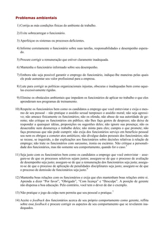 Problemas ambientais

 1) Corrija as más condições físicas do ambiente de trabalho.

 2) Evite sobrecarregar o funcionário.

 3) Aperfeiçoe os sistemas ou processos deficientes.

 4) Informe corretamente o funcionário sobre suas tarefas, responsabilidades e desempenho espera-
    do.

 5) Procure corrigir a remuneração que estiver claramente inadequada.

 6) Mantenha o funcionário informado sobre seu desempenho.

 7) Embora não seja possível garantir o emprego do funcionário, indique-lhe maneiras pelas quais
    ele pode aumentar seu valor profissional para a empresa.

 8) Lute para corrigir as políticas organizacionais injustas, obscuras e inadequadas bem como aque-
    las excessivamente rígidas.

 9) Elimine os obstáculos ambientais que impedem os funcionários de aplicar no trabalho o que eles
    aprenderam nos programas de treinamento.

10) Respeite os funcionários bem como os candidatos a emprego que você entrevistar e exija o mes-
    mo de seu pessoal – não pratique o assédio sexual tampouco o assédio moral; não seja agressi-
    vo; não ameace fisicamente os funcionários; não os ofenda; não abuse de sua autoridade de ge-
    rente; não critique os funcionários em público; não lhes faça gestos de desprezo; não deixe de
    responder a quaisquer idéias, proposições ou sugestões deles; não ignore sua presença; não os
    desacredite nem desmereça o trabalho deles; não minta para eles; cumpra o que promete; não
    faça promessas que não pode cumprir; não exija dos funcionários serviço em benefício pessoal
    seu nem os obrigue a cometer atos antiéticos; não divulgue dados pessoais dos funcionários; não
    se recuse, se inquirido, a dar explicações aos funcionários sobre decisões relativas à relação de
    emprego; não trate os funcionários com sarcasmo, ironia ou escárnio. Não critique a personali-
    dade dos funcionários, mas tão somente seu comportamento, quando for o caso.5

11) Seja justo com os funcionários bem como os candidatos a emprego que você entrevistar – asse-
    gure-se de que os processos seletivos sejam justos; assegure-se de que o processo de avaliação
    de desempenho seja justo; assegure-se de que a remuneração dos funcionários seja justa; assegu-
    re-se de que o processo de aplicação de penalidades disciplinares seja justo; assegure-se de que
    o processo de demissão de funcionários seja justo.6

12) Mantenha boas relações com os funcionários e exija que eles mantenham boas relações entre si.
    Aprenda a dizer “Por favor”, “Obrigado”, “Com licença” e “Desculpe”. A posição de gerente
    não dispensa a boa educação. Pelo contrário, você tem o dever de dar o exemplo.

13) Não pratique o jogo da culpa nem permita que seu pessoal o pratique.7

14) Aceite o feedback dos funcionários acerca de seu próprio comportamento como gerente, reflita
    sobre esse feedback e procure corrigir os aspectos de seu comportamento que se revelarem ina-
    dequados.
 