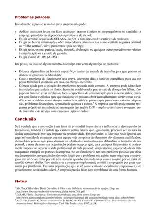 Problemas pessoais

Inicialmente, é preciso ressaltar que a empresa não pode:

   Aplicar quaisquer testes ou fazer quaisquer exames clínicos no empregado ou no candidato a
    emprego para detectar dependência química ou de álcool;
   Exigir certidão negativa da SERASA, do SPC e similares ou dos cartórios de protestos;
   Exigir ou buscar informações sobre antecedentes criminais, tais como certidão negativa criminal
    ou “folha corrida”, salvo para certos tipos de cargo;
   Exigir teste, exame, perícia, laudo, atestado, declaração ou qualquer outro procedimento relativo
    à esterilização ou a estado de gravidez;
   Exigir exame de HIV (AIDS).

Isto posto, no caso de algum membro da equipe estar com algum tipo de problema:

   Ofereça alguns dias ou horários específicos dentro da jornada de trabalho para que possam se
    dedicar a solucionar a dificuldade;
   Caso o problema do funcionário seja grave, determine dias e horários específicos para que ele
    possa trabalhar à distância, em casa, ou ofereça-lhe férias;
   Ofereça ajuda para a solução dos problemas pessoais mais comuns. A empresa pode identificar
    instituições que cuidem de idosos; licenciar o colaborador para o trato de doença dos filhos, côn-
    juge ou familiar; criar creches ou locais específicos de amamentação para as novas mães; ofere-
    cer uma linha telefônica para que funcionários possam obter aconselhamento sobre temas varia-
    dos, como cuidados com crianças, assistência jurídica, psicoterapia para casais, estresse, depres-
    são, problemas financeiros, dependência química e outros.8 A empresa que não pode manter pro-
    grama próprio de assistência ao empregado (em inglês EAP – employee assistance program) po-
    de contratar esse serviço com empresas especializadas.

Conclusão
Se é verdade que a motivação é um fator de primordial importância a influenciar o desempenho do
funcionário, também é verdade que existem outros fatores que, igualmente, precisam ser levados na
devida consideração por seu impacto na produtividade. Em particular, o líder não pode ignorar seu
papel no sentido de assegurar que sua equipe seja composta de elementos devidamente qualificados;
ele também precisa agir para eliminar os obstáculos ambientais que dificultam o trabalho de seu
pessoal; e nem ele nem sua organização podem esquecer que, para qualquer funcionário, é pratica-
mente impossível separar a vida profissional da vida pessoal, simplesmente esquecendo desta últi-
ma quando transpõe os portões da empresa. Se um funcionário tem um problema pessoal que afeta
seu desempenho, a organização não pode fingir que o problema não existe, nem exigir que o empre-
gado não se deixe afetar por ele nem declarar que não tem nada a ver com o assunto por se tratar de
questão extra-trabalho. Pior ainda seria a empresa simplesmente demitir o empregado por estar pas-
sando por problemas. Em uma organização que se vê como entidade socialmente responsável, este
procedimento seria inadmissível. A empresa precisa lidar com o problema de uma forma humana.


Notas
1
  SOUZA, Clélia Maria Diniz Carvalho. O líder e sua influência na motivação da equipe. Disp. em:
  http://www.libertas.com.br/site/base/souza,.clelia.maria.2006.pdf
2
  FARAH, Flavio. Liderança: Um conceito profundo, uma ideia nobre. Disp. em:
  http://www.administradores.com.br/informe-se/artigos/lideranca-um-conceito-profundo-uma-ideia-nobre/65006/
3
  ARCHER, Earnest R. O mito da motivação. In BERGAMINI, Cecília W. e Roberto Coda. Psicodinâmica da vida
  organizacional: Motivação e liderança. 2ª ed. São Paulo: Atlas, 1997. p. 24.
 