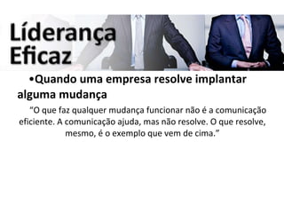 Quando uma empresa resolve implantar alguma mudança “ O que faz qualquer mudança funcionar não é a comunicação eficiente. A comunicação ajuda, mas não resolve. O que resolve, mesmo, é o exemplo que vem de cima.” 