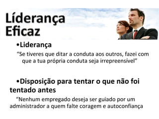 Liderança “ Se tiveres que ditar a conduta aos outros, fazei com que a tua própria conduta seja irrepreensível” Disposição para tentar o que não foi tentado antes “ Nenhum empregado deseja ser guiado por um administrador a quem falte coragem e autoconfiança 
