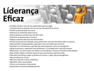 O hábito de fazer mais do que aquilo pelo qual se é pago   “ Cumprimente as pessoas com um sorriso, ficando feliz ao vê-las.  Chame as pessoas pelo seu nome.  Interesse-se realmente pelos outros.  Faça as pessoas sentirem que elas têm valor.  Incentive as pessoas para o sucesso.  Elogie as pessoas pelo que elas têm de bom.  Escute as pessoas com atenção, procurando fazer com que elas falem sobre si mesmas.  Seja humilde e esteja disposto a aprender mais com todos que encontrar.  Considere os sentimentos e opiniões das outras pessoas, nunca se envergonhe.  Ajude as pessoas a superarem seus problemas, e a conseguirem o que elas querem.  Mantenha o seu bom humor em todas as circunstâncias, mesmo em frente às dificuldades.  Seja cordial, alegre e otimista, faça com que sua presença seja bem vinda.  Descubra em primeiro lugar os pontos em comum, e após veja as divergências.  Seja cauteloso ao criticar.  Não leve tudo tão a sério, simplifique.  Agradeça tudo o que receber.  Torne-se uma pessoa interessante.  Desenvolva uma personalidade positiva. 