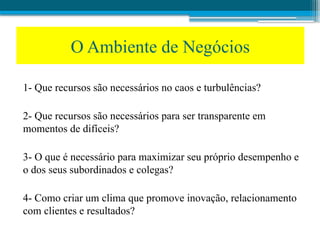 1- Que recursos são necessários no caos e turbulências?
2- Que recursos são necessários para ser transparente em
momentos de difíceis?
3- O que é necessário para maximizar seu próprio desempenho e
o dos seus subordinados e colegas?
4- Como criar um clima que promove inovação, relacionamento
com clientes e resultados?
O Ambiente de Negócios
 