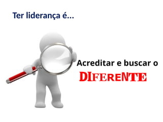 Acreditar e buscar o
diFERENTE
Ter liderança é...
 