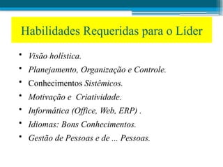 Habilidades Requeridas para o Líder
• Visão holística.
• Planejamento, Organização e Controle.
• Conhecimentos Sistêmicos.
• Motivação e Criatividade.
• Informática (Office, Web, ERP) .
• Idiomas: Bons Conhecimentos.
• Gestão de Pessoas e de ... Pessoas.
 