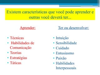Aprender:
• Técnicas
• Habilidades de
Comunicação
• Teorias
• Estratégias
• Táticas
Ter ou desenvolver:
• Intuição
• Sensibilidade
• Cuidado
• Entusiasmo
• Paixão
• Habilidades
Interpessoais
Existem características que você pode aprender e
outras você deverá ter...
 