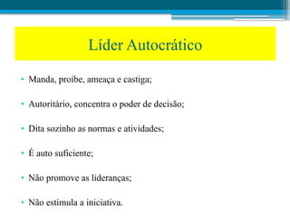 • Manda, proíbe, ameaça e castiga;
• Autoritário, concentra o poder de decisão;
• Dita sozinho as normas e atividades;
• É auto suficiente;
• Não promove as lideranças;
• Não estimula a iniciativa.
Líder Autocrático
 