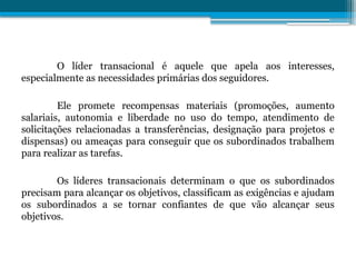 O líder transacional é aquele que apela aos interesses,
especialmente as necessidades primárias dos seguidores.
Ele promete recompensas materiais (promoções, aumento
salariais, autonomia e liberdade no uso do tempo, atendimento de
solicitações relacionadas a transferências, designação para projetos e
dispensas) ou ameaças para conseguir que os subordinados trabalhem
para realizar as tarefas.
Os líderes transacionais determinam o que os subordinados
precisam para alcançar os objetivos, classificam as exigências e ajudam
os subordinados a se tornar confiantes de que vão alcançar seus
objetivos.
 
