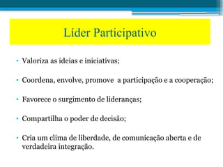 • Valoriza as ideias e iniciativas;
• Coordena, envolve, promove a participação e a cooperação;
• Favorece o surgimento de lideranças;
• Compartilha o poder de decisão;
• Cria um clima de liberdade, de comunicação aberta e de
verdadeira integração.
Líder Participativo
 