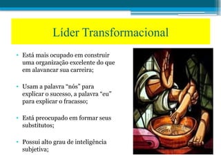 • Está mais ocupado em construir
uma organização excelente do que
em alavancar sua carreira;
• Usam a palavra “nós” para
explicar o sucesso, a palavra “eu”
para explicar o fracasso;
• Está preocupado em formar seus
substitutos;
• Possui alto grau de inteligência
subjetiva;
Líder Transformacional
 
