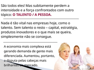 São todos eles! Mas subitamente perdem a
intensidade e a força confrontados com outro
tópico: O TALENTO / A PESSOA.
Nada é tão vital nas empresas hoje, como o
talento. Sem talento o resto – capital, estratégia,
produtos inovadores e o que mais se queira,
simplesmente não se consegue.
A economia mais complexa está
gerando demanda de gente mais
diferenciada. Aumentou, portanto,
a disputa pelas cabeças mais
brilhantes do mercado.
 