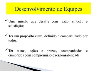 Desenvolvimento de Equipes
Uma missão que desafie com razão, emoção e
satisfação;
Ter um propósito claro, definido e compartilhado por
todos;
Ter metas, ações e prazos, acompanhados e
cumpridos com compromisso e responsabilidade.
 