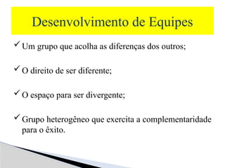 Um grupo que acolha as diferenças dos outros;
O direito de ser diferente;
O espaço para ser divergente;
Grupo heterogêneo que exercita a complementaridade
para o êxito.
Desenvolvimento de Equipes
 