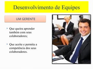 Desenvolvimento de Equipes
UM GERENTE
 Que queira aprender
também com seus
colaboradores;
 Que aceite e permita a
competência dos seus
colaboradores.
 