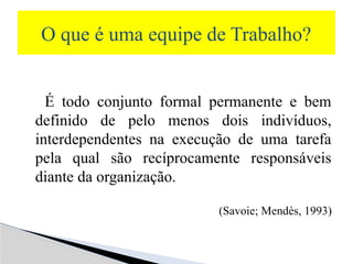 É todo conjunto formal permanente e bem
definido de pelo menos dois indivíduos,
interdependentes na execução de uma tarefa
pela qual são recíprocamente responsáveis
diante da organização.
(Savoie; Mendès, 1993)
O que é uma equipe de Trabalho?
 