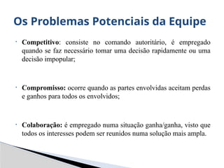 • Competitivo: consiste no comando autoritário, é empregado
quando se faz necessário tomar uma decisão rapidamente ou uma
decisão impopular;
• Compromisso: ocorre quando as partes envolvidas aceitam perdas
e ganhos para todos os envolvidos;
• Colaboração: é empregado numa situação ganha/ganha, visto que
todos os interesses podem ser reunidos numa solução mais ampla.
Os Problemas Potenciais da Equipe
 