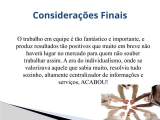 O trabalho em equipe é tão fantástico e importante, e
produz resultados tão positivos que muito em breve não
haverá lugar no mercado para quem não souber
trabalhar assim. A era do individualismo, onde se
valorizava aquele que sabia muito, resolvia tudo
sozinho, altamente centralizador de informações e
serviços, ACABOU!
Considerações Finais
 