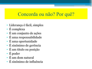 Concorda ou não? Por quê?
• Liderança é fácil, simples
• É complexa
• É um conjunto de ações
• É uma responsabilidade
• É uma oportunidade
• É sinônimo de gerência
• É um título ou posição
• É poder
• É um dom natural
• É sinônimo de influência
 