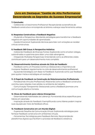 Livro em Destaque: "Gestão de Alta Performance:
Desvendando os Segredos do Sucesso Empresarial"
7. Conclusão:
- Celebrando o Crescimento Profissional: Recapitulando os benefícios do
feedback construtivo e encorajando os leitores a abraçar essa ferramenta valiosa.
8. Respostas Construtivas a Feedback Negativo:
- Mudando a Perspectiva: Abordando estratégias para transformar o feedback
negativo em oportunidades de aprendizado.
- Gestão Emocional: Explorando técnicas para lidar com emoções ao receber
críticas construtivas.
9. Feedback 360 Graus: A Perspectiva Holística:
- Coletando Feedback de Diversas Fontes: Explorando como envolver colegas,
subordinados e superiores para obter uma visão abrangente.
- Integrando Múltiplas Perspectivas: Entendendo como as diferentes visões
contribuem para um desenvolvimento mais completo.
10. Desenvolvimento Contínuo através do Ciclo de Feedback:
- Feedback como um Processo Contínuo: Destacando a importância de
incorporar feedback regularmente no ciclo de desenvolvimento profissional.
- Ajustando Estratégias com Base no Feedback: Ilustrando como usar feedback
para ajustar metas e estratégias em evolução.
11. O Papel do Feedback na Construção de Relacionamentos Profissionais:
- Fortalecendo Vínculos Profissionais: Mostrando como o feedback construtivo
contribui para relações mais sólidas no ambiente de trabalho.
- Comunicação Transparente: Destacando como o feedback promove uma
comunicação aberta e honesta.
12. Dicas de Feedback para Líderes Emergentes:
- Desenvolvendo Habilidades de Liderança: Fornecendo dicas específicas para
líderes em ascensão.
- Inspiração através do Feedback: Exemplificando como líderes podem inspirar
suas equipes por meio de feedback eficaz.
13. Feedback Construtivo em um Mundo Digital:
- Superando Desafios da Comunicação Virtual: Explorando estratégias para
fornecer feedback construtivo em ambientes virtuais.
- Ferramentas Tecnológicas para Feedback Remoto: Recomendando
plataformas digitais que facilitam o processo de feedback à distância.
 